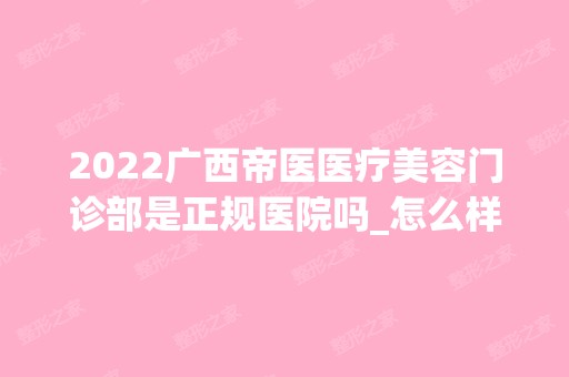 2024广西帝医医疗美容门诊部是正规医院吗_怎么样呢_是公立医院吗