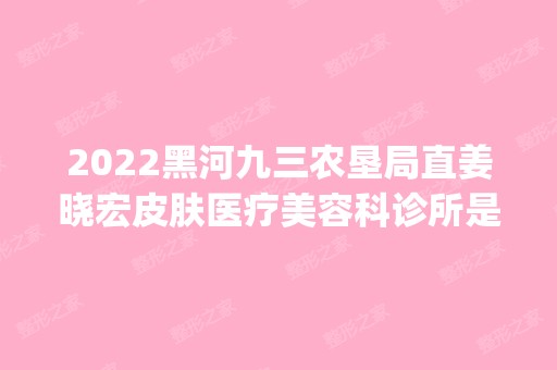 2024黑河九三农垦局直姜晓宏皮肤医疗美容科诊所是正规医院吗_怎么样呢_是公立医院吗