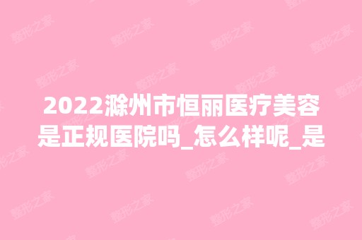 2024滁州市恒丽医疗美容是正规医院吗_怎么样呢_是公立医院吗