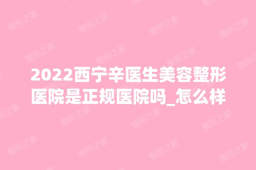 2024西宁辛医生美容整形医院是正规医院吗_怎么样呢_是公立医院吗