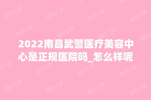 2024南昌武警医疗美容中心是正规医院吗_怎么样呢_是公立医院吗