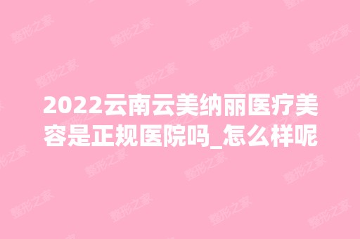 2024云南云美纳丽医疗美容是正规医院吗_怎么样呢_是公立医院吗