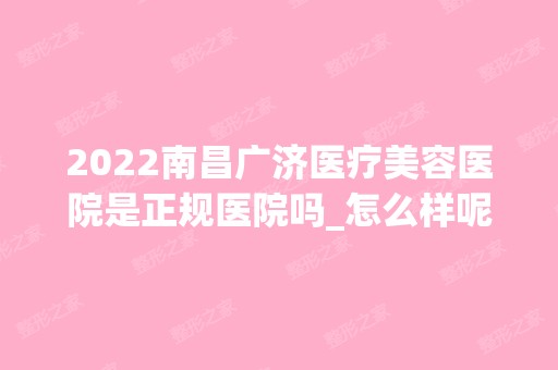 2024南昌广济医疗美容医院是正规医院吗_怎么样呢_是公立医院吗