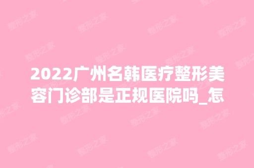 2024广州名韩医疗整形美容门诊部是正规医院吗_怎么样呢_是公立医院吗