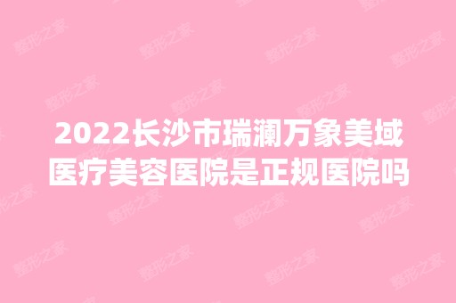 2024长沙市瑞澜万象美域医疗美容医院是正规医院吗_怎么样呢_是公立医院吗