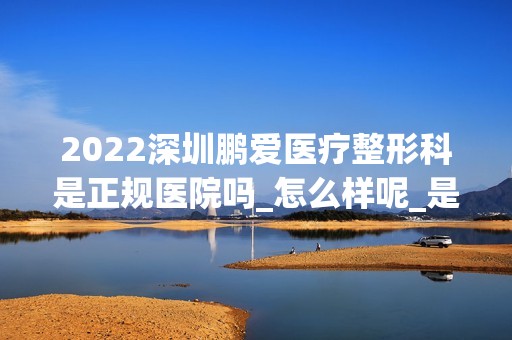 2024深圳鹏爱医疗整形科是正规医院吗_怎么样呢_是公立医院吗