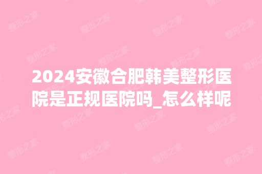 2024安徽合肥韩美整形医院是正规医院吗_怎么样呢_是公立医院吗