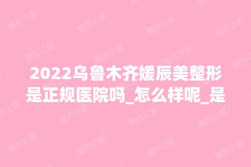 2024乌鲁木齐媛辰美整形是正规医院吗_怎么样呢_是公立医院吗