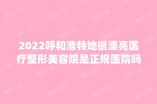 2024呼和浩特她很漂亮医疗整形美容院是正规医院吗_怎么样呢_是公立医院吗