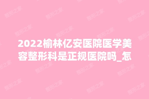 2024榆林亿安医院医学美容整形科是正规医院吗_怎么样呢_是公立医院吗