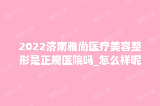 2024济南雅尚医疗美容整形是正规医院吗_怎么样呢_是公立医院吗