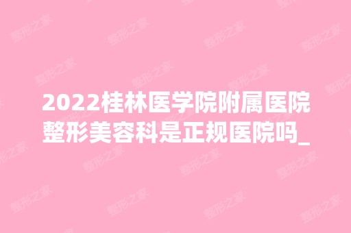 2024桂林医学院附属医院整形美容科是正规医院吗_怎么样呢_是公立医院吗