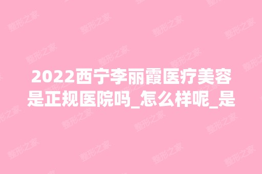 2024西宁李丽霞医疗美容是正规医院吗_怎么样呢_是公立医院吗