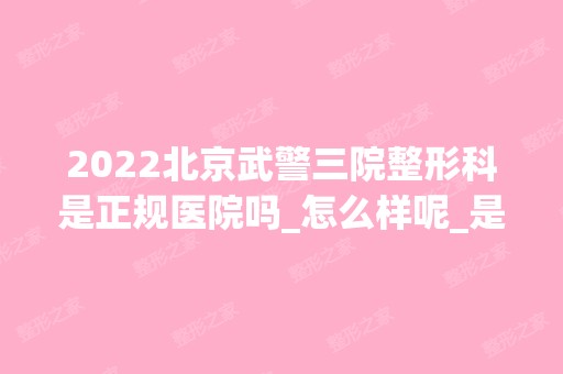 2024北京武警三院整形科是正规医院吗_怎么样呢_是公立医院吗