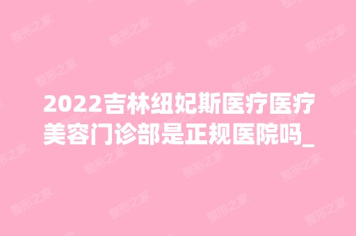 2024吉林纽妃斯医疗医疗美容门诊部是正规医院吗_怎么样呢_是公立医院吗