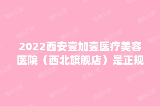 2024西安壹加壹医疗美容医院（西北旗舰店）是正规医院吗_怎么样呢_是公立医院吗