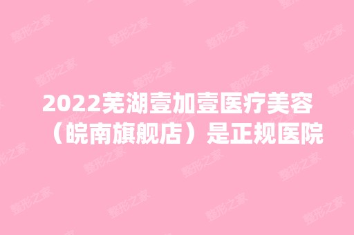 2024芜湖壹加壹医疗美容（皖南旗舰店）是正规医院吗_怎么样呢_是公立医院吗