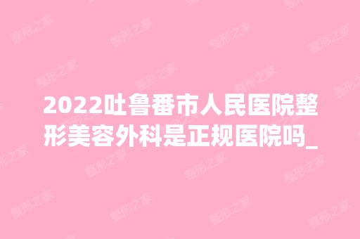 2024吐鲁番市人民医院整形美容外科是正规医院吗_怎么样呢_是公立医院吗