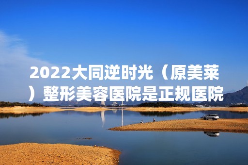 2024大同逆时光（原美莱）整形美容医院是正规医院吗_怎么样呢_是公立医院吗