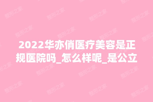 2024华亦俏医疗美容是正规医院吗_怎么样呢_是公立医院吗