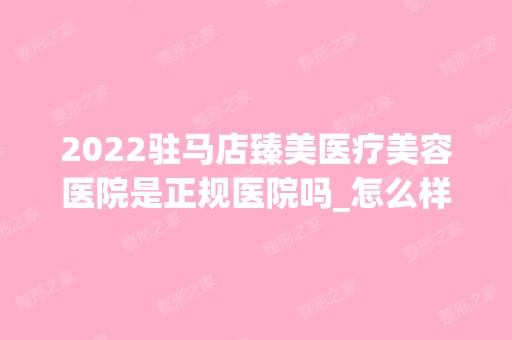 2024驻马店臻美医疗美容医院是正规医院吗_怎么样呢_是公立医院吗