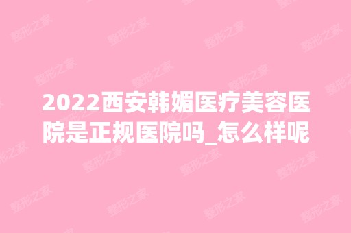 2024西安韩媚医疗美容医院是正规医院吗_怎么样呢_是公立医院吗