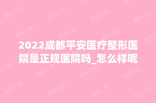 2024成都平安医疗整形医院是正规医院吗_怎么样呢_是公立医院吗