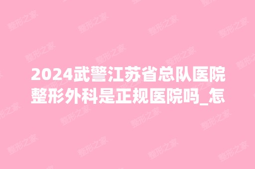 2024武警江苏省总队医院整形外科是正规医院吗_怎么样呢_是公立医院吗