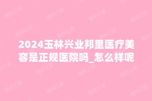 2024玉林兴业邦里医疗美容是正规医院吗_怎么样呢_是公立医院吗