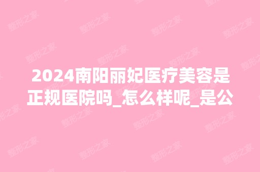 2024南阳丽妃医疗美容是正规医院吗_怎么样呢_是公立医院吗