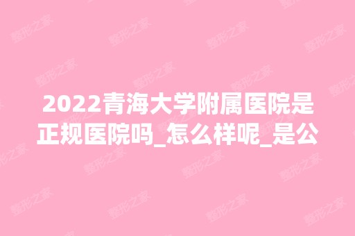 2024青海大学附属医院是正规医院吗_怎么样呢_是公立医院吗