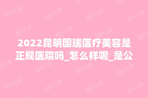 2024昆明国瑞医疗美容是正规医院吗_怎么样呢_是公立医院吗