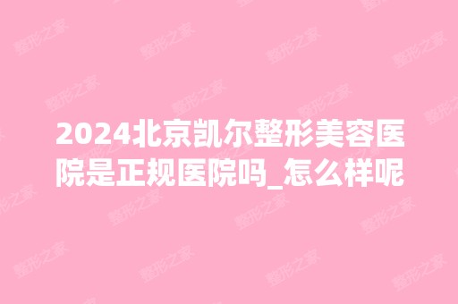 2024北京凯尔整形美容医院是正规医院吗_怎么样呢_是公立医院吗