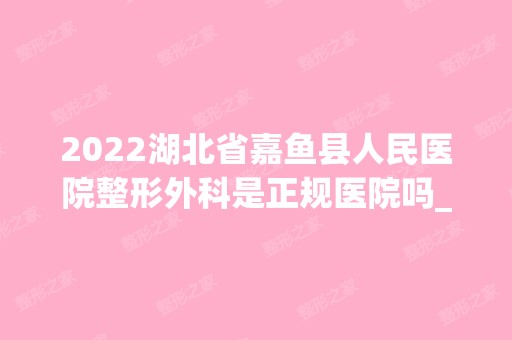 2024湖北省嘉鱼县人民医院整形外科是正规医院吗_怎么样呢_是公立医院吗