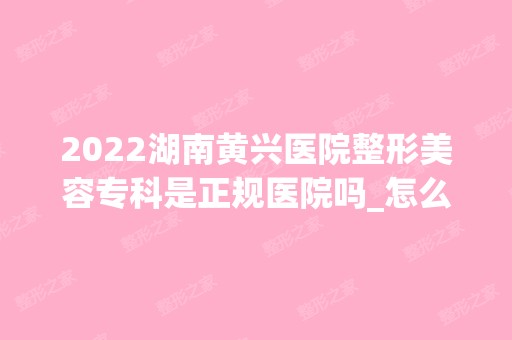 2024湖南黄兴医院整形美容专科是正规医院吗_怎么样呢_是公立医院吗