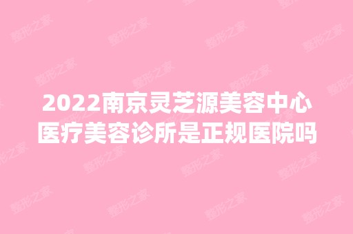 2024南京灵芝源美容中心医疗美容诊所是正规医院吗_怎么样呢_是公立医院吗