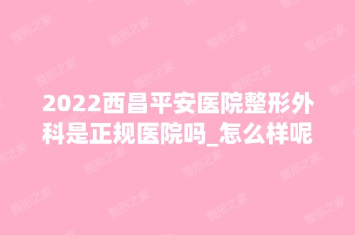 2024西昌平安医院整形外科是正规医院吗_怎么样呢_是公立医院吗