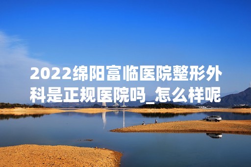 2024绵阳富临医院整形外科是正规医院吗_怎么样呢_是公立医院吗