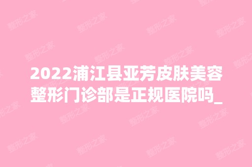 2024浦江县亚芳皮肤美容整形门诊部是正规医院吗_怎么样呢_是公立医院吗