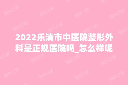 2024乐清市中医院整形外科是正规医院吗_怎么样呢_是公立医院吗