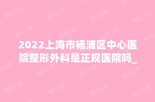 2024上海市杨浦区中心医院整形外科是正规医院吗_怎么样呢_是公立医院吗