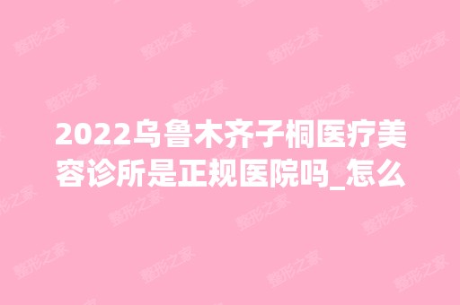 2024乌鲁木齐子桐医疗美容诊所是正规医院吗_怎么样呢_是公立医院吗