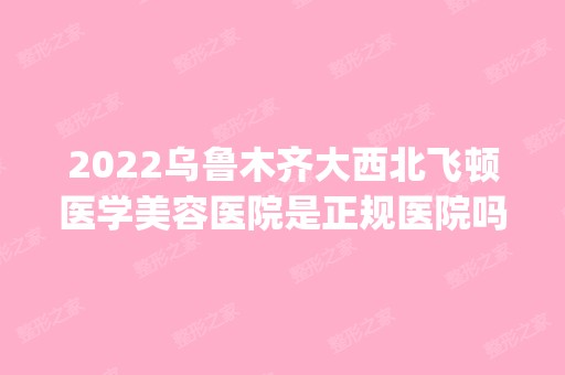 2024乌鲁木齐大西北飞顿医学美容医院是正规医院吗_怎么样呢_是公立医院吗