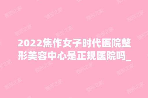 2024焦作女子时代医院整形美容中心是正规医院吗_怎么样呢_是公立医院吗