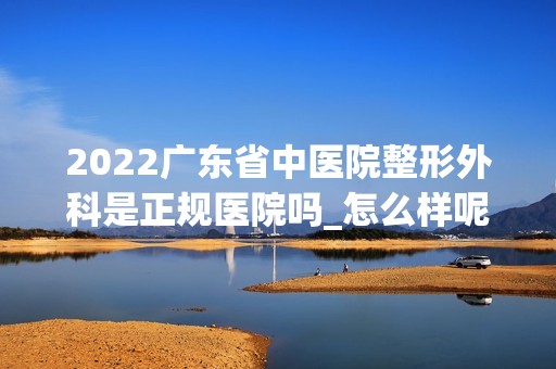 2024广东省中医院整形外科是正规医院吗_怎么样呢_是公立医院吗