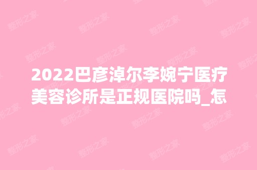 2024巴彦淖尔李婉宁医疗美容诊所是正规医院吗_怎么样呢_是公立医院吗