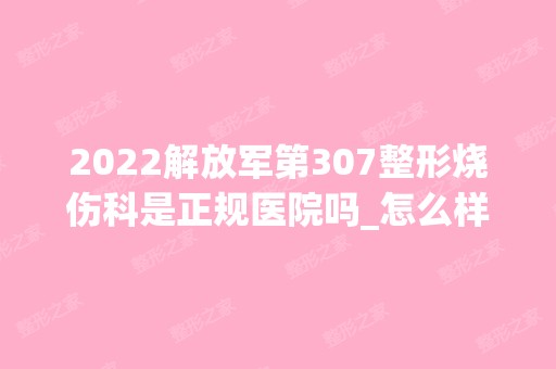 2024解放军第307整形烧伤科是正规医院吗_怎么样呢_是公立医院吗