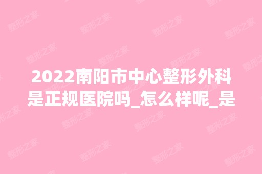 2024南阳市中心整形外科是正规医院吗_怎么样呢_是公立医院吗