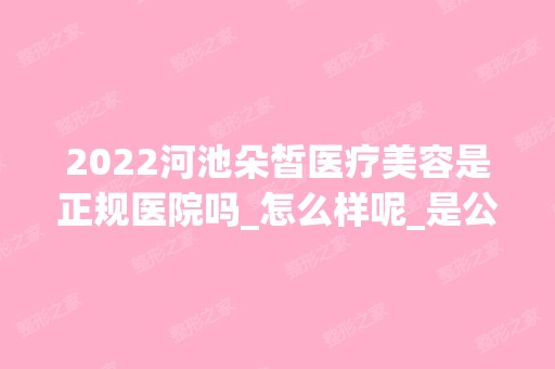 2024河池朵皙医疗美容是正规医院吗_怎么样呢_是公立医院吗