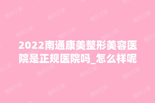 2024南通康美整形美容医院是正规医院吗_怎么样呢_是公立医院吗